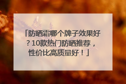 防晒霜哪个牌子效果好？10款热门防晒推荐，性价比高质量好！