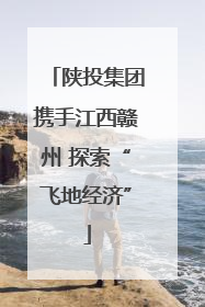 陕投集团携手江西赣州 探索“飞地经济”