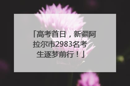 高考首日，新疆阿拉尔市2983名考生逐梦前行！