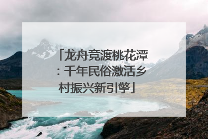 龙舟竞渡桃花潭：千年民俗激活乡村振兴新引擎