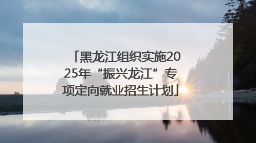 黑龙江组织实施2025年“振兴龙江”专项定向就业招生计划
