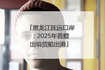 黑龙江抚远口岸：2025年首艘出境货船出港