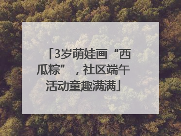 3岁萌娃画“西瓜粽”，社区端午活动童趣满满