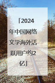 2024年中国网络文学海外活跃用户约2亿