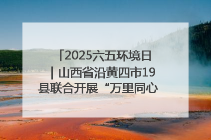2025六五环境日｜山西省沿黄四市19县联合开展“万里同心，共护黄河”环保志愿者助力一泓清水入黄河公益活动
