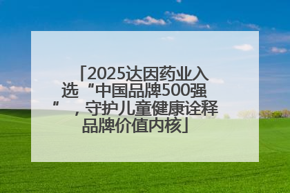 2025达因药业入选“中国品牌500强”，守护儿童健康诠释品牌价值内核